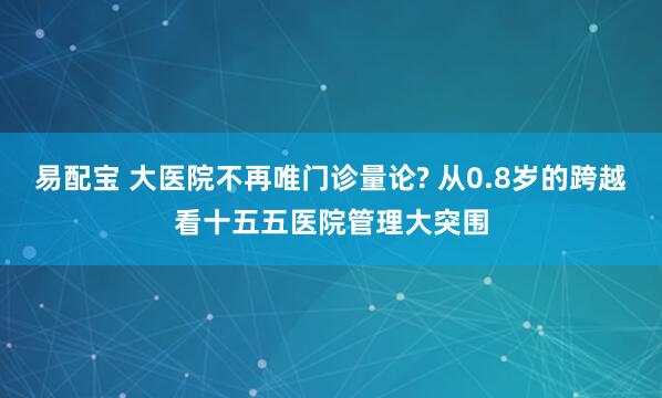 易配宝 大医院不再唯门诊量论? 从0.8岁的跨越看十五五医院管理大突围