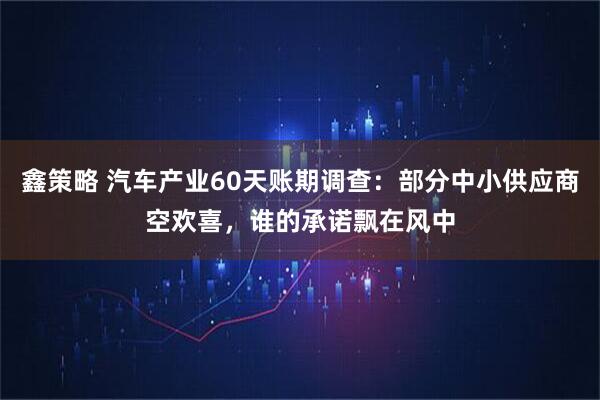 鑫策略 汽车产业60天账期调查:部分中小供应商空欢喜,谁的承诺飘在风中