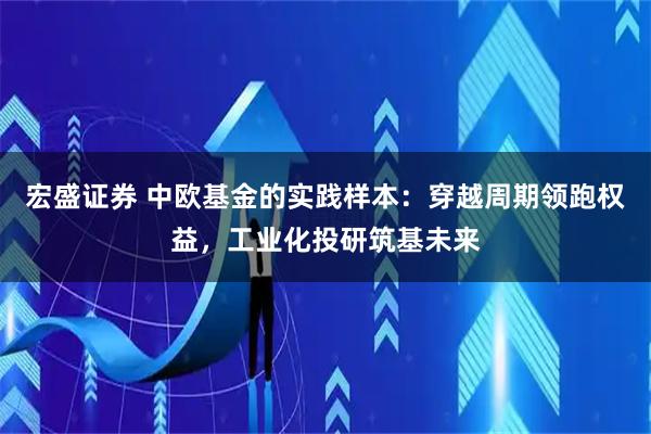 宏盛证券 中欧基金的实践样本:穿越周期领跑权益,工业化投研筑基未来