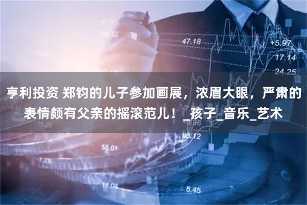 亨利投资 郑钧的儿子参加画展，浓眉大眼，严肃的表情颇有父亲的摇滚范儿！_孩子_音乐_艺术
