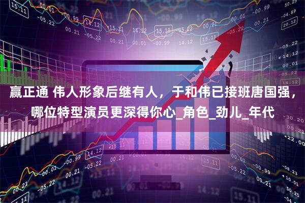 赢正通 伟人形象后继有人，于和伟已接班唐国强，哪位特型演员更深得你心_角色_劲儿_年代