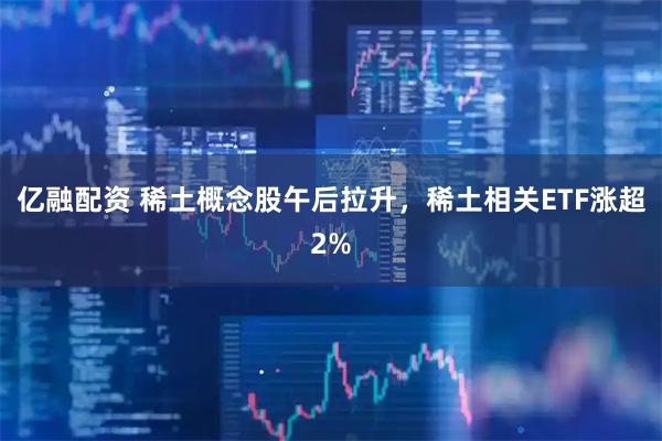 亿融配资 稀土概念股午后拉升，稀土相关ETF涨超2%