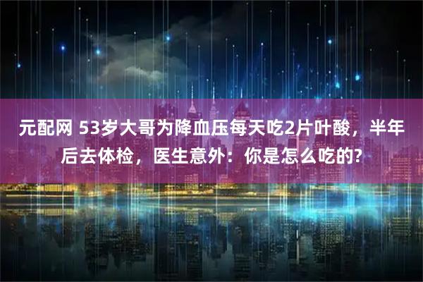 元配网 53岁大哥为降血压每天吃2片叶酸,半年后去体检,医生意外:你是怎么吃的?