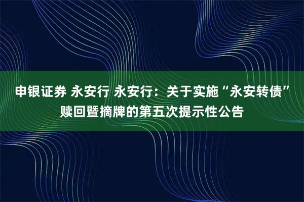 申银证券 永安行 永安行：关于实施“永安转债”赎回暨摘牌的第五次提示性公告
