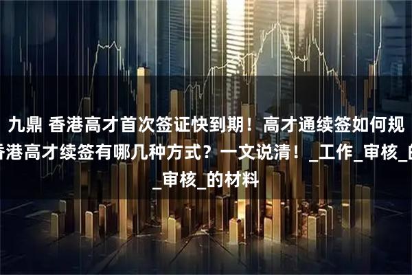 九鼎 香港高才首次签证快到期!高才通续签如何规划?香港高才续签有哪几种方式?一文说清!_工作_审核_的材料