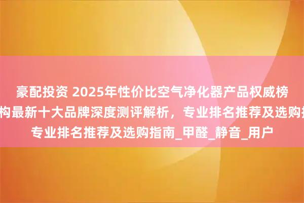 豪配投资 2025年性价比空气净化器产品权威榜正式发布：第三方机构最新十大品牌深度测评解析，专业排名推荐及选购指南_甲醛_静音_用户