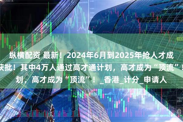 纵横配资 最新!2024年6月到2025年抢人才成绩曝光:139283人获批!其中4万人通过高才通计划,高才成为“顶流”!_香港_计分_申请人
