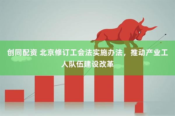 创同配资 北京修订工会法实施办法，推动产业工人队伍建设改革