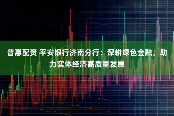 普惠配资 平安银行济南分行:深耕绿色金融,助力实体经济高质量发展