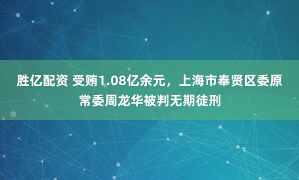 胜亿配资 受贿1.08亿余元,上海市奉贤区委原常委周龙华被判无期徒刑