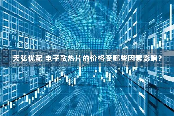 天弘优配 电子散热片的价格受哪些因素影响？