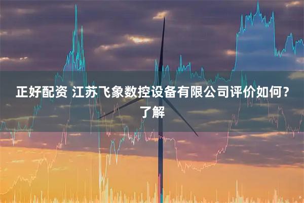正好配资 江苏飞象数控设备有限公司评价如何？了解