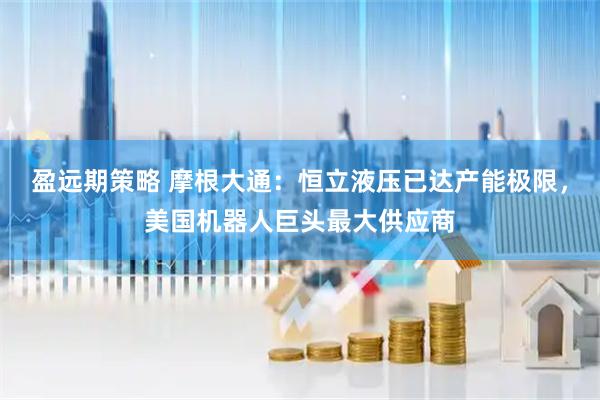 盈远期策略 摩根大通：恒立液压已达产能极限，美国机器人巨头最大供应商
