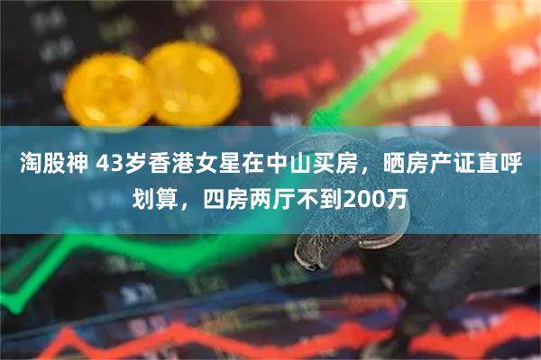 淘股神 43岁香港女星在中山买房，晒房产证直呼划算，四房两厅不到200万