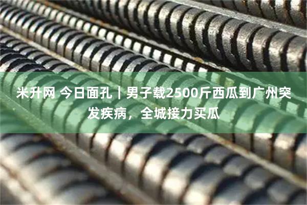 米升网 今日面孔｜男子载2500斤西瓜到广州突发疾病，全城接力买瓜