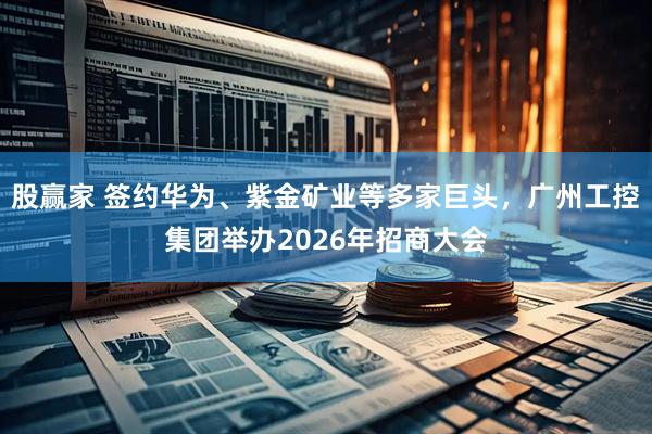 股赢家 签约华为、紫金矿业等多家巨头，广州工控集团举办2026年招商大会