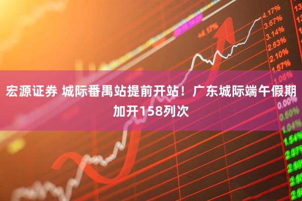 宏源证券 城际番禺站提前开站!广东城际端午假期加开158列次