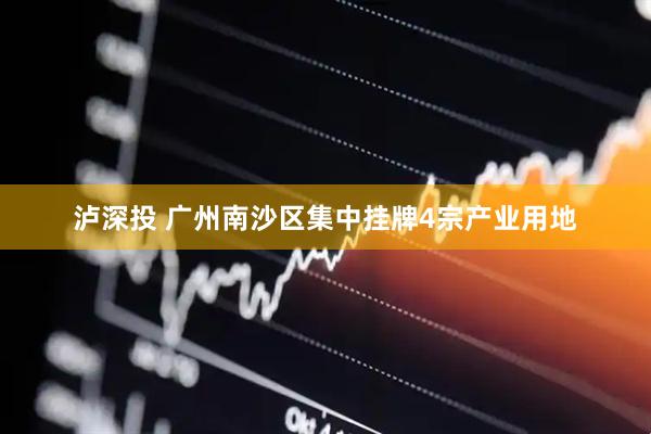 泸深投 广州南沙区集中挂牌4宗产业用地
