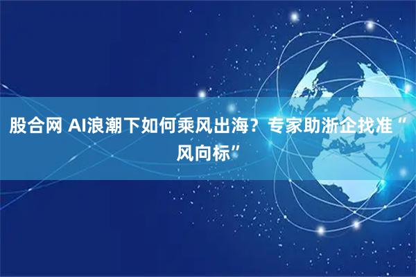 股合网 AI浪潮下如何乘风出海？专家助浙企找准“风向标”