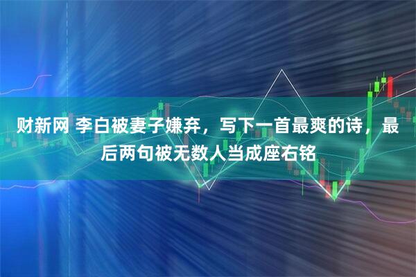 财新网 李白被妻子嫌弃,写下一首最爽的诗,最后两句被无数人当成座右铭