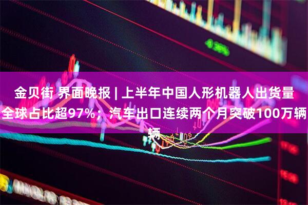 金贝街 界面晚报 | 上半年中国人形机器人出货量全球占比超97%；汽车出口连续两个月突破100万辆