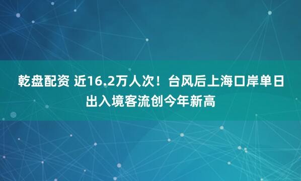 乾盘配资 近16.2万人次！台风后上海口岸单日出入境客流创今年新高