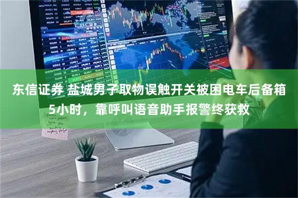 东信证券 盐城男子取物误触开关被困电车后备箱5小时，靠呼叫语音助手报警终获救