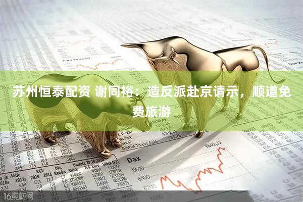 苏州恒泰配资 谢同裕：造反派赴京请示，顺道免费旅游
