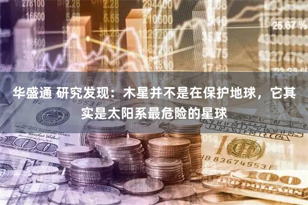 华盛通 研究发现：木星并不是在保护地球，它其实是太阳系最危险的星球