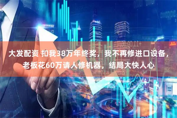 大发配资 扣我38万年终奖，我不再修进口设备，老板花60万请人修机器，结局大快人心